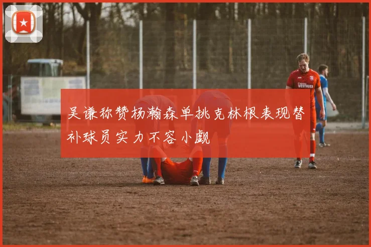 吴谦称赞杨瀚森单挑克林根表现替补球员实力不容小觑