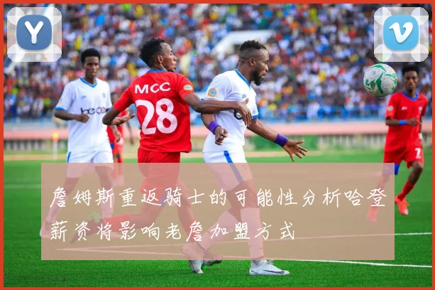 詹姆斯重返骑士的可能性分析哈登薪资将影响老詹加盟方式