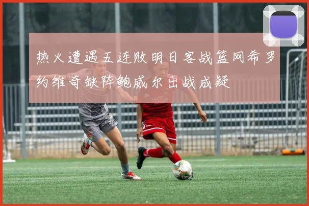 热火遭遇五连败明日客战篮网希罗约维奇缺阵鲍威尔出战成疑