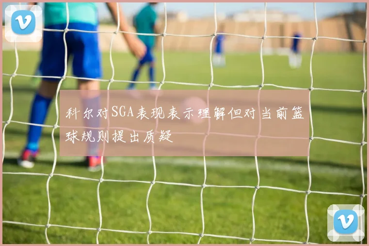 科尔对SGA表现表示理解但对当前篮球规则提出质疑