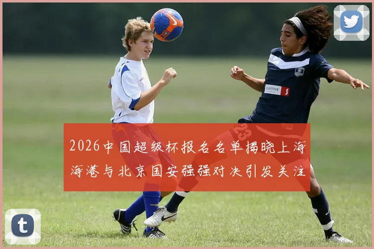 2026中国超级杯报名名单揭晓上海海港与北京国安强强对决引发关注