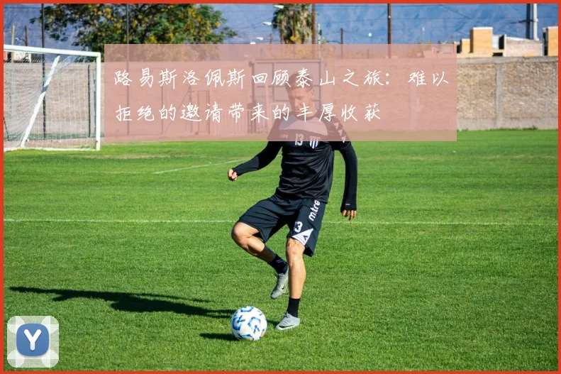 路易斯洛佩斯回顾泰山之旅：难以拒绝的邀请带来的丰厚收获