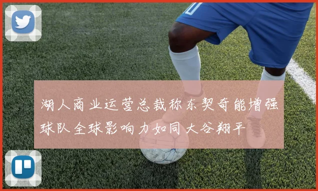 湖人商业运营总裁称东契奇能增强球队全球影响力如同大谷翔平