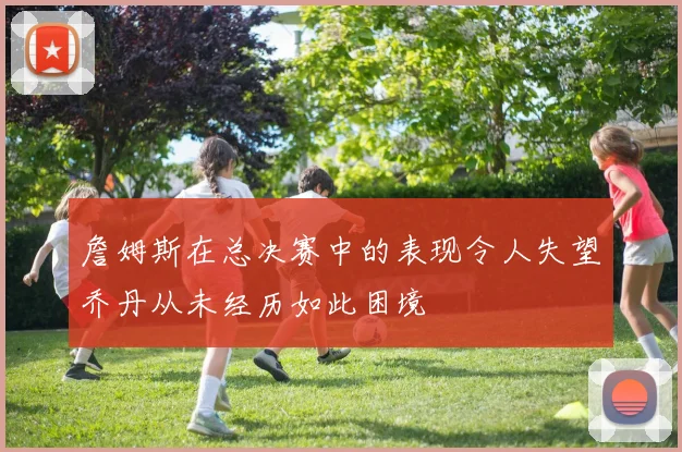 詹姆斯在总决赛中的表现令人失望乔丹从未经历如此困境
