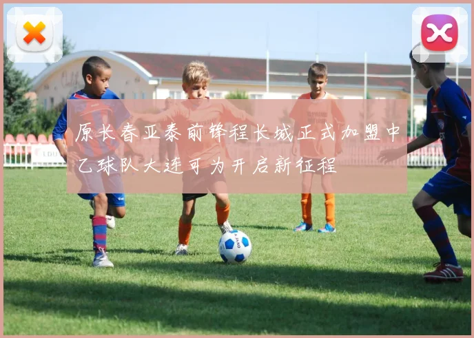 原长春亚泰前锋程长城正式加盟中乙球队大连可为开启新征程