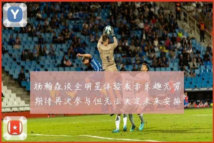 杨瀚森谈全明星体验表示乐趣无穷期待再次参与但无法决定未来安排