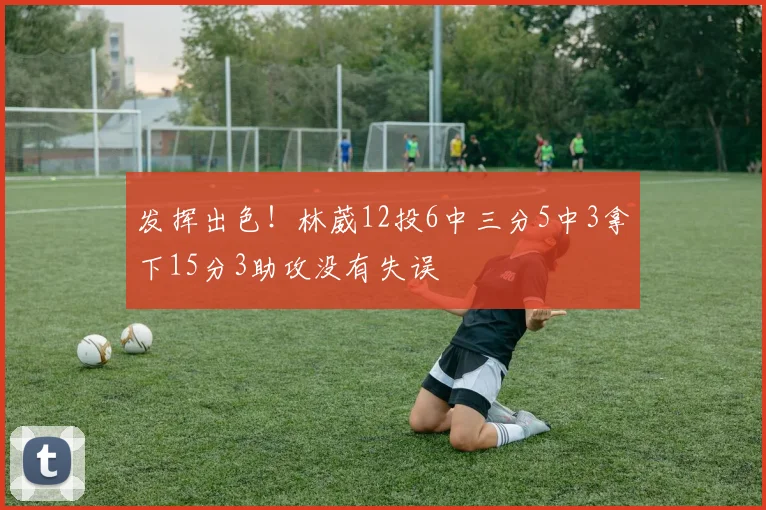 发挥出色！林葳12投6中三分5中3拿下15分3助攻没有失误