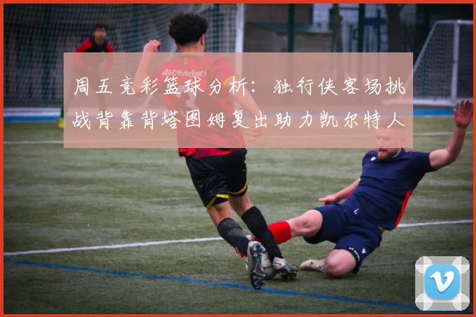 周五竞彩篮球分析：独行侠客场挑战背靠背塔图姆复出助力凯尔特人