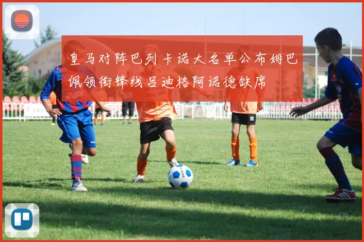 皇马对阵巴列卡诺大名单公布姆巴佩领衔锋线吕迪格阿诺德缺席