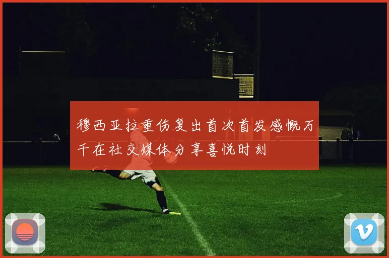 穆西亚拉重伤复出首次首发感慨万千在社交媒体分享喜悦时刻